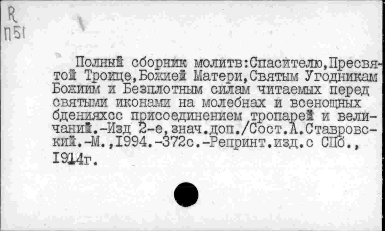 ﻿Полны! сборник молитв:Спасителю,Пресвя той Троице, Божие! Матери,Святым Угодникам Божиим и Безплотным силам читаемых перед святыми иконами на молебнах и всенощных бденияхсс присоединением тропаре! и величали!. -Изд 2-е,знач.доп./Сост.А.Ставровс-кий.-М.,1994.-372с.-Репринт.изд.с СПб., 1914г.